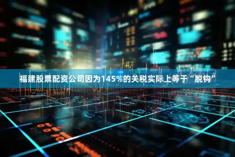 福建股票配资公司因为145%的关税实际上等于“脱钩”