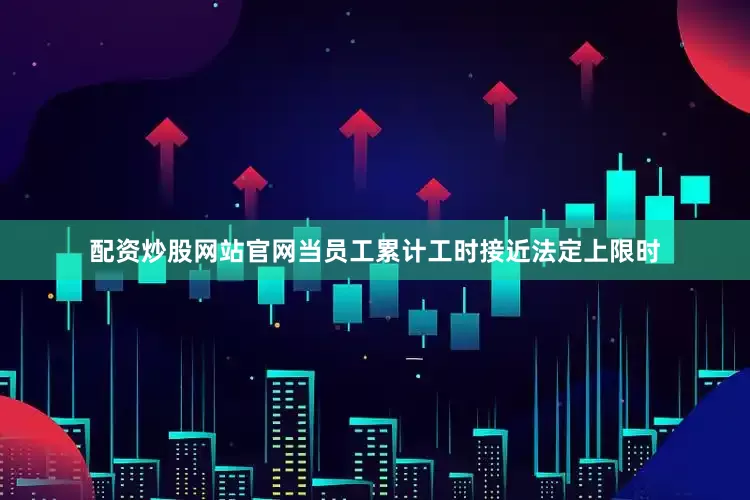 配资炒股网站官网当员工累计工时接近法定上限时