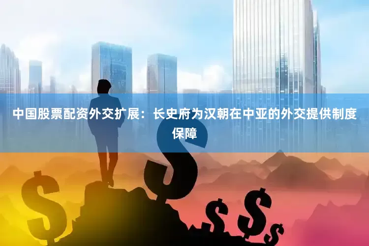 中国股票配资外交扩展：长史府为汉朝在中亚的外交提供制度保障
