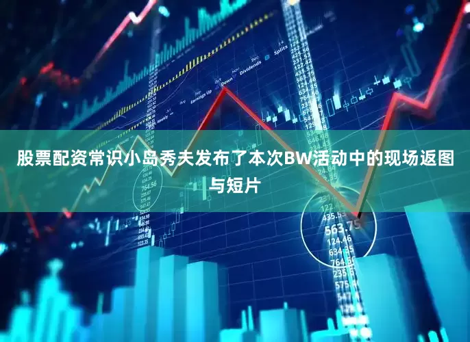 股票配资常识小岛秀夫发布了本次BW活动中的现场返图与短片