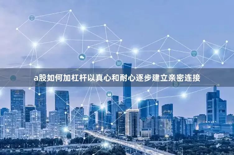 a股如何加杠杆以真心和耐心逐步建立亲密连接