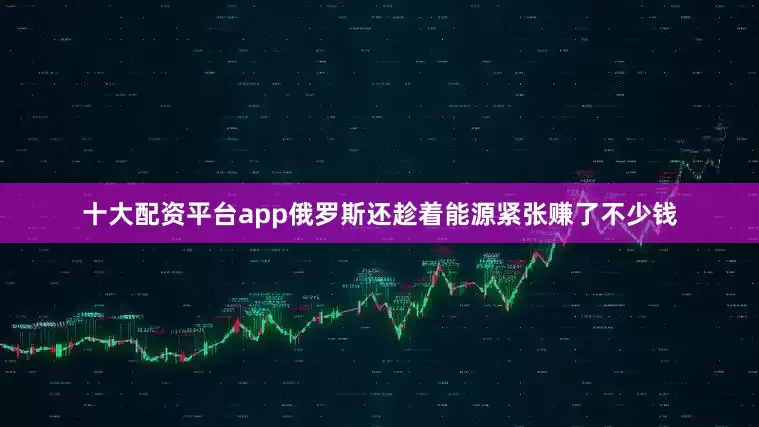 十大配资平台app俄罗斯还趁着能源紧张赚了不少钱