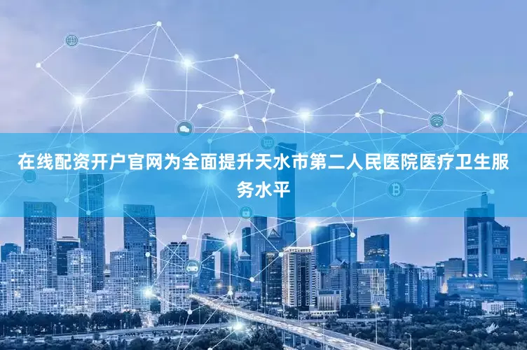 在线配资开户官网为全面提升天水市第二人民医院医疗卫生服务水平