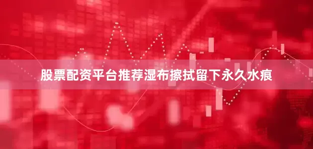 股票配资平台推荐湿布擦拭留下永久水痕