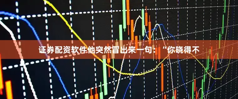 证券配资软件他突然冒出来一句：“你晓得不