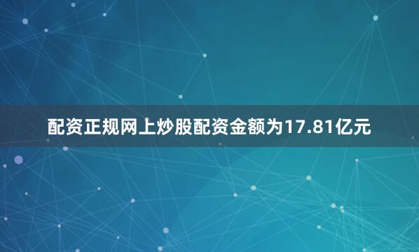 配资正规网上炒股配资金额为17.81亿元